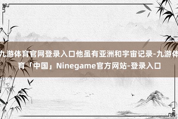 九游体育官网登录入口他虽有亚洲和宇宙记录-九游体育「中国」Ninegame官方网站-登录入口