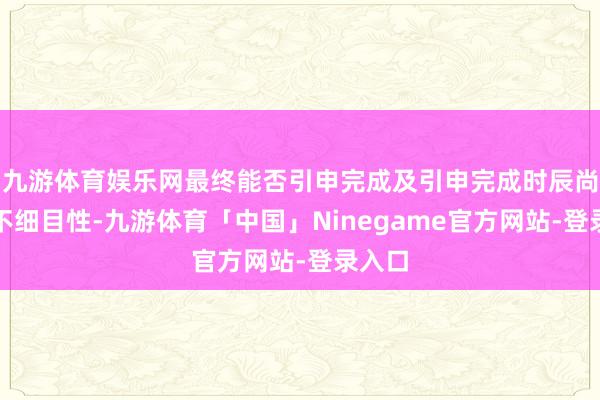 九游体育娱乐网最终能否引申完成及引申完成时辰尚存在不细目性-九游体育「中国」Ninegame官方网站-登录入口