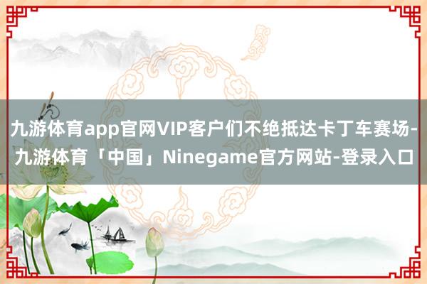 九游体育app官网VIP客户们不绝抵达卡丁车赛场-九游体育「中国」Ninegame官方网站-登录入口