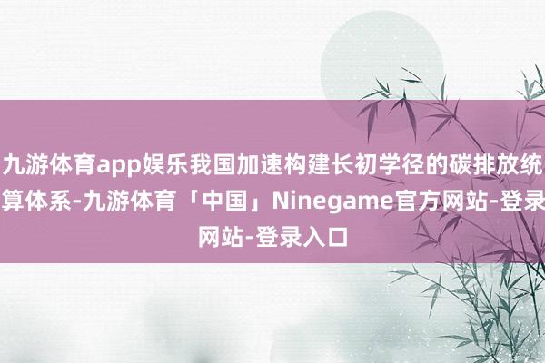 九游体育app娱乐我国加速构建长初学径的碳排放统计核算体系-九游体育「中国」Ninegame官方网站-登录入口