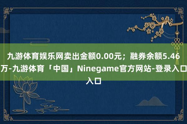 九游体育娱乐网卖出金额0.00元；融券余额5.46万-九游体育「中国」Ninegame官方网站-登录入口