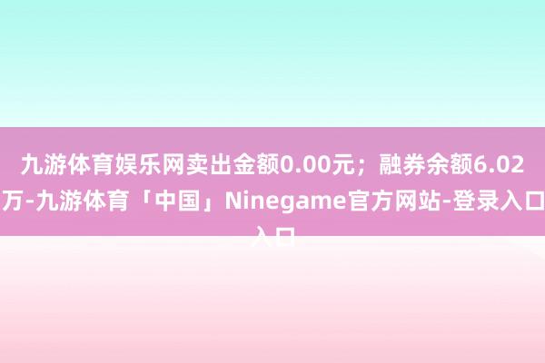 九游体育娱乐网卖出金额0.00元；融券余额6.02万-九游体育「中国」Ninegame官方网站-登录入口
