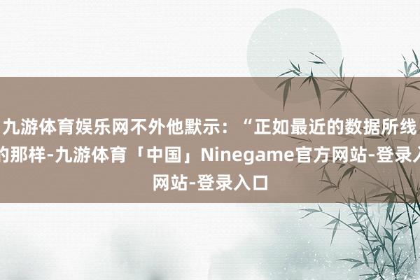 九游体育娱乐网不外他默示：“正如最近的数据所线路的那样-九游体育「中国」Ninegame官方网站-登录入口