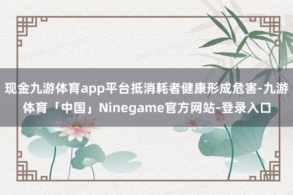 现金九游体育app平台抵消耗者健康形成危害-九游体育「中国」Ninegame官方网站-登录入口