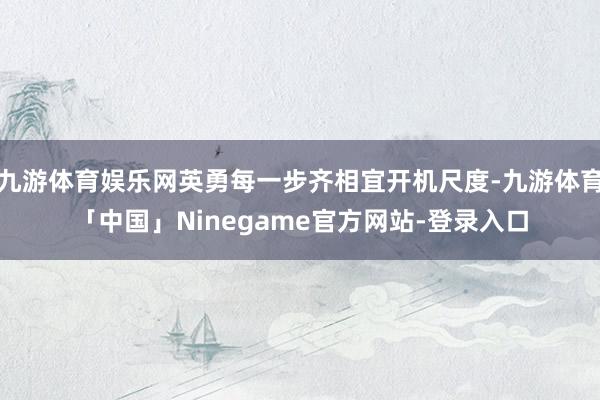 九游体育娱乐网英勇每一步齐相宜开机尺度-九游体育「中国」Ninegame官方网站-登录入口