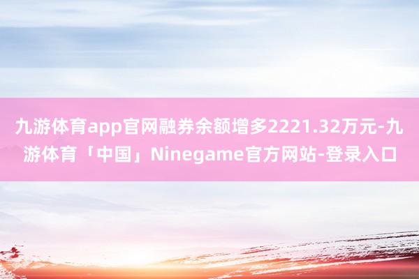 九游体育app官网融券余额增多2221.32万元-九游体育「中国」Ninegame官方网站-登录入口