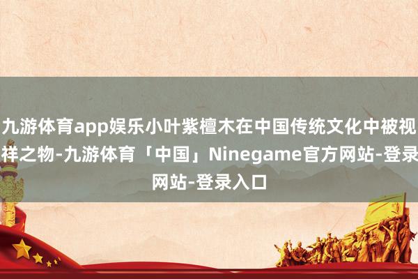 九游体育app娱乐小叶紫檀木在中国传统文化中被视为祯祥之物-九游体育「中国」Ninegame官方网站-登录入口