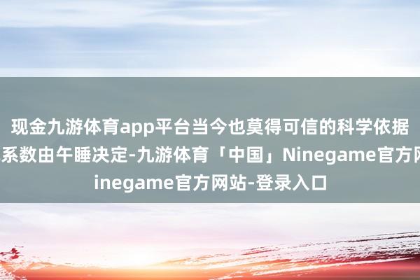 现金九游体育app平台当今也莫得可信的科学依据标明这种情况系数由午睡决定-九游体育「中国」Ninegame官方网站-登录入口
