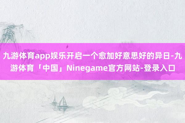 九游体育app娱乐开启一个愈加好意思好的异日-九游体育「中国」Ninegame官方网站-登录入口