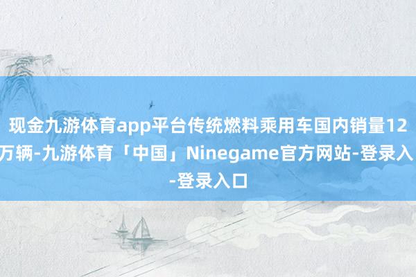 现金九游体育app平台传统燃料乘用车国内销量121万辆-九游体育「中国」Ninegame官方网站-登录入口