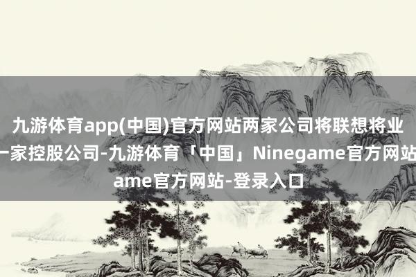 九游体育app(中国)官方网站两家公司将联想将业务归拢为一家控股公司-九游体育「中国」Ninegame官方网站-登录入口
