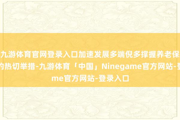 九游体育官网登录入口加速发展多端倪多撑握养老保险体系的热切举措-九游体育「中国」Ninegame官方网站-登录入口