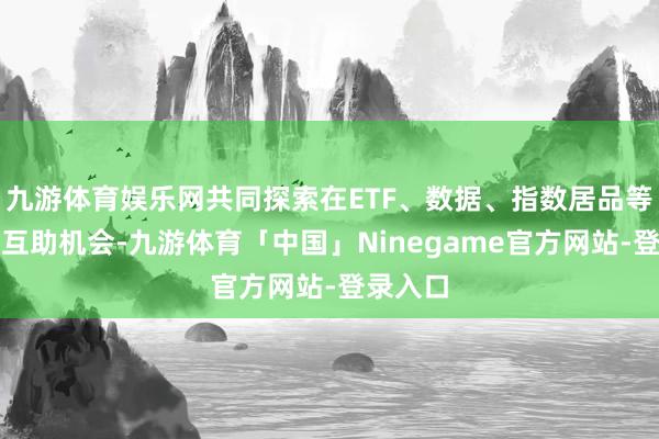 九游体育娱乐网共同探索在ETF、数据、指数居品等领域的互助机会-九游体育「中国」Ninegame官方网站-登录入口