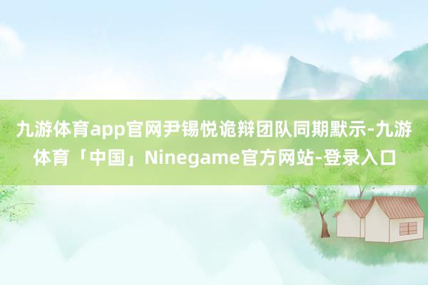九游体育app官网　　尹锡悦诡辩团队同期默示-九游体育「中国」Ninegame官方网站-登录入口