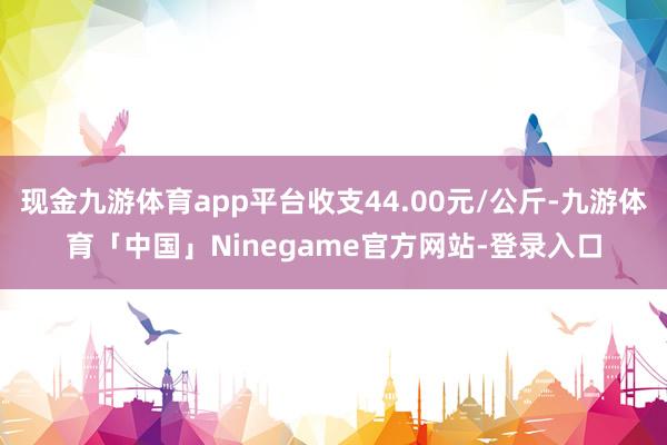 现金九游体育app平台收支44.00元/公斤-九游体育「中国」Ninegame官方网站-登录入口