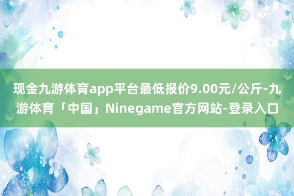 现金九游体育app平台最低报价9.00元/公斤-九游体育「中国」Ninegame官方网站-登录入口