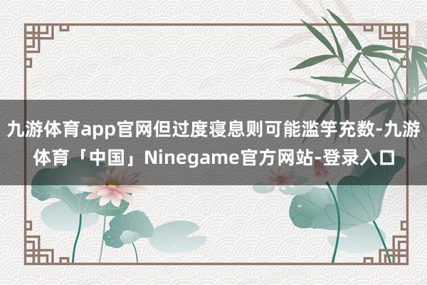 九游体育app官网但过度寝息则可能滥竽充数-九游体育「中国」Ninegame官方网站-登录入口