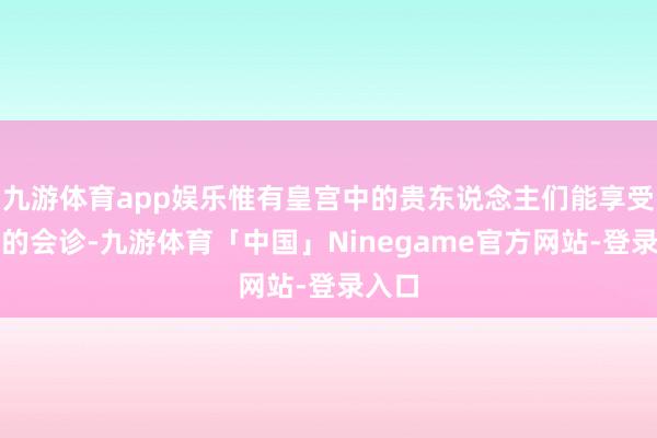 九游体育app娱乐惟有皇宫中的贵东说念主们能享受名医的会诊-九游体育「中国」Ninegame官方网站-登录入口