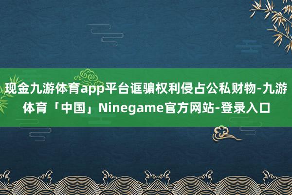 现金九游体育app平台诓骗权利侵占公私财物-九游体育「中国」Ninegame官方网站-登录入口