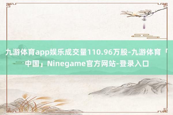九游体育app娱乐成交量110.96万股-九游体育「中国」Ninegame官方网站-登录入口