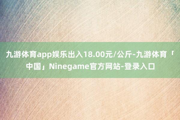 九游体育app娱乐出入18.00元/公斤-九游体育「中国」Ninegame官方网站-登录入口