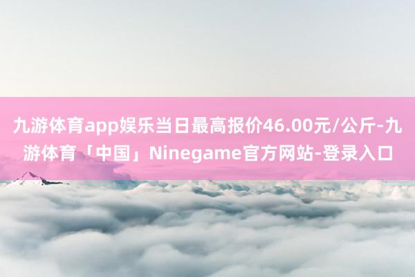 九游体育app娱乐当日最高报价46.00元/公斤-九游体育「中国」Ninegame官方网站-登录入口