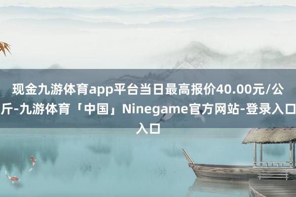现金九游体育app平台当日最高报价40.00元/公斤-九游体育「中国」Ninegame官方网站-登录入口