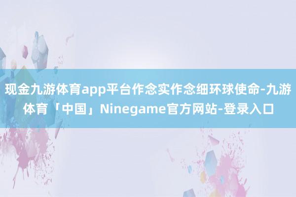 现金九游体育app平台作念实作念细环球使命-九游体育「中国」Ninegame官方网站-登录入口