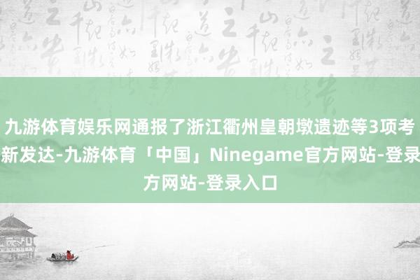 九游体育娱乐网通报了浙江衢州皇朝墩遗迹等3项考古最新发达-九游体育「中国」Ninegame官方网站-登录入口