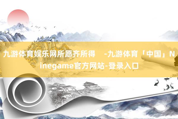 九游体育娱乐网所愿齐所得    -九游体育「中国」Ninegame官方网站-登录入口