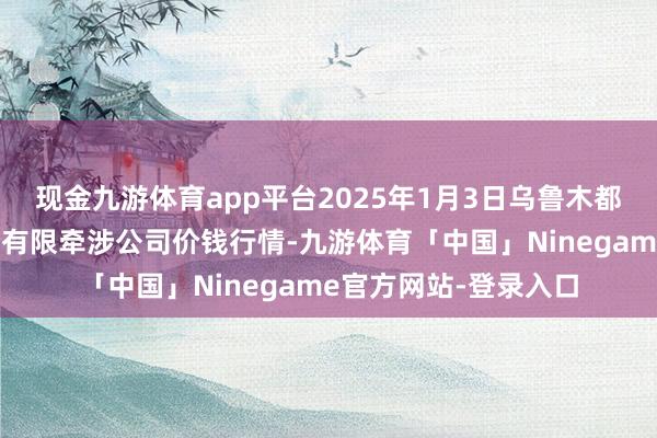 现金九游体育app平台2025年1月3日乌鲁木都北园春果业决策处分有限牵涉公司价钱行情-九游体育「中国」Ninegame官方网站-登录入口