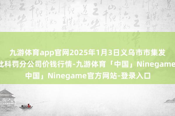 九游体育app官网2025年1月3日义乌市市集发展集团有限公司农批科罚分公司价钱行情-九游体育「中国」Ninegame官方网站-登录入口