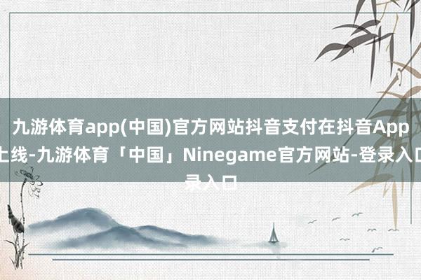 九游体育app(中国)官方网站抖音支付在抖音App上线-九游体育「中国」Ninegame官方网站-登录入口
