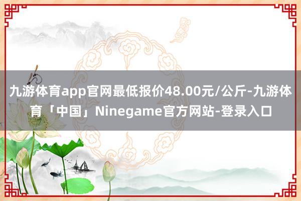 九游体育app官网最低报价48.00元/公斤-九游体育「中国」Ninegame官方网站-登录入口