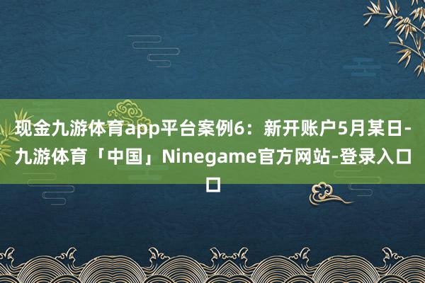 现金九游体育app平台案例6：新开账户5月某日-九游体育「中国」Ninegame官方网站-登录入口
