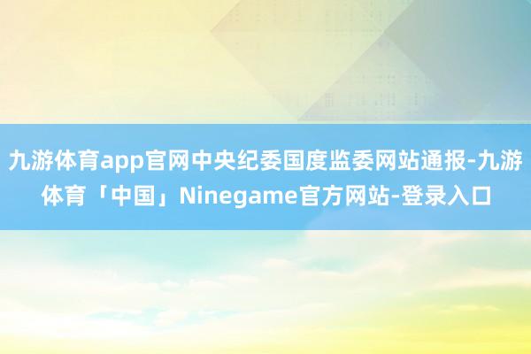 九游体育app官网中央纪委国度监委网站通报-九游体育「中国」Ninegame官方网站-登录入口