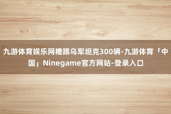 九游体育娱乐网糟蹋乌军坦克300辆-九游体育「中国」Ninegame官方网站-登录入口