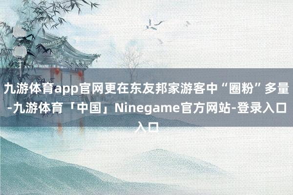 九游体育app官网更在东友邦家游客中“圈粉”多量-九游体育「中国」Ninegame官方网站-登录入口