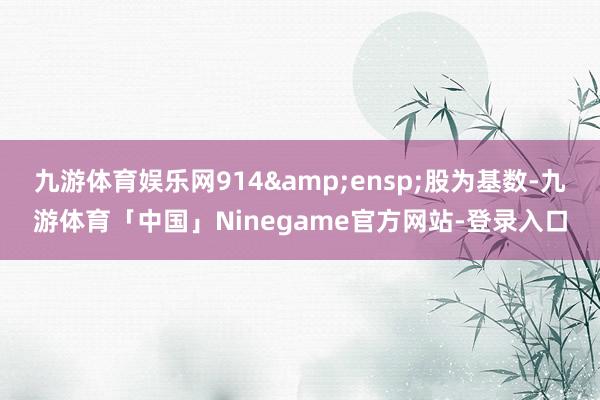 九游体育娱乐网914&ensp;股为基数-九游体育「中国」Ninegame官方网站-登录入口