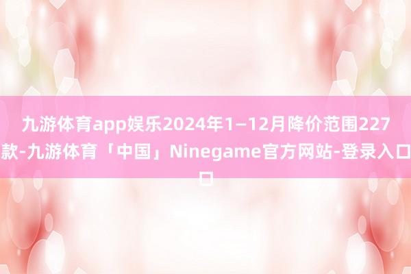 九游体育app娱乐2024年1—12月降价范围227款-九游体育「中国」Ninegame官方网站-登录入口
