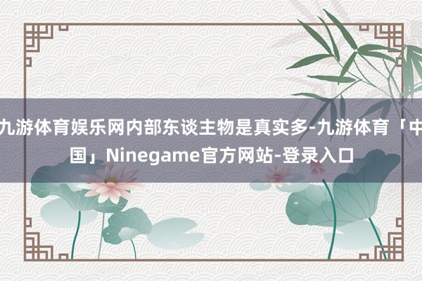 九游体育娱乐网内部东谈主物是真实多-九游体育「中国」Ninegame官方网站-登录入口