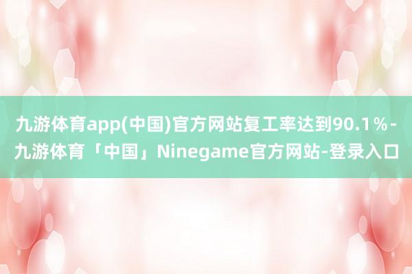 九游体育app(中国)官方网站复工率达到90.1％-九游体育「中国」Ninegame官方网站-登录入口