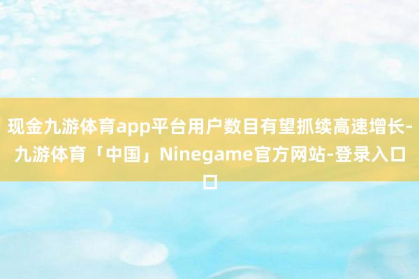 现金九游体育app平台用户数目有望抓续高速增长-九游体育「中国」Ninegame官方网站-登录入口
