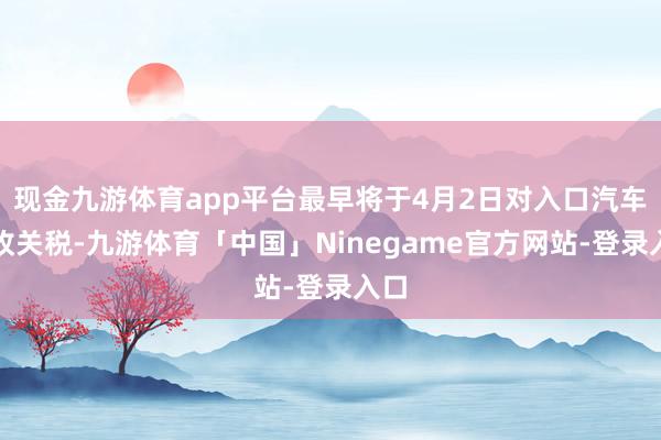 现金九游体育app平台最早将于4月2日对入口汽车征收关税-九游体育「中国」Ninegame官方网站-登录入口