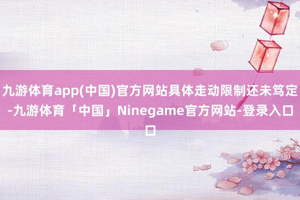 九游体育app(中国)官方网站具体走动限制还未笃定-九游体育「中国」Ninegame官方网站-登录入口