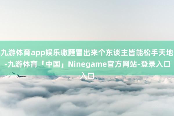 九游体育app娱乐璷黫冒出来个东谈主皆能松手天地-九游体育「中国」Ninegame官方网站-登录入口