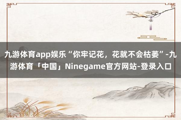 九游体育app娱乐“你牢记花，花就不会枯萎”-九游体育「中国」Ninegame官方网站-登录入口
