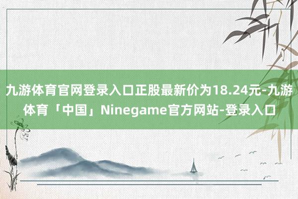 九游体育官网登录入口正股最新价为18.24元-九游体育「中国」Ninegame官方网站-登录入口