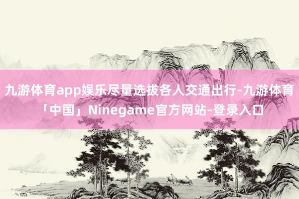九游体育app娱乐尽量选拔各人交通出行-九游体育「中国」Ninegame官方网站-登录入口