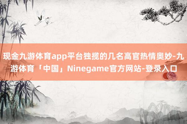 现金九游体育app平台独揽的几名高官热情奥妙-九游体育「中国」Ninegame官方网站-登录入口